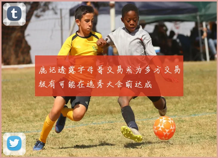 鹿记透露字母哥交易或为多方交易极有可能在选秀大会前达成