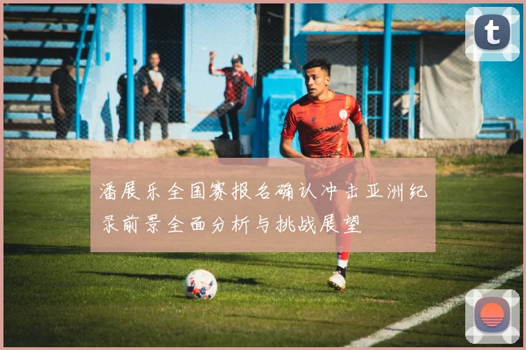 潘展乐全国赛报名确认冲击亚洲纪录前景全面分析与挑战展望
