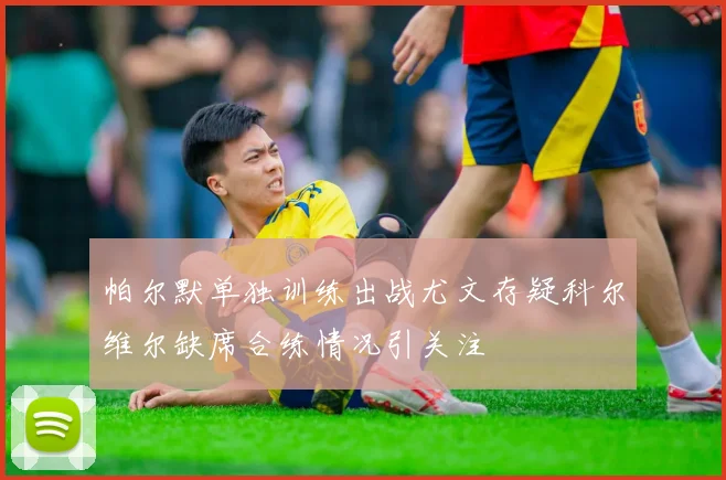 帕尔默单独训练出战尤文存疑科尔维尔缺席合练情况引关注