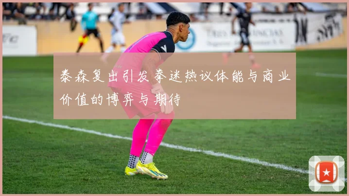 泰森复出引发拳迷热议体能与商业价值的博弈与期待