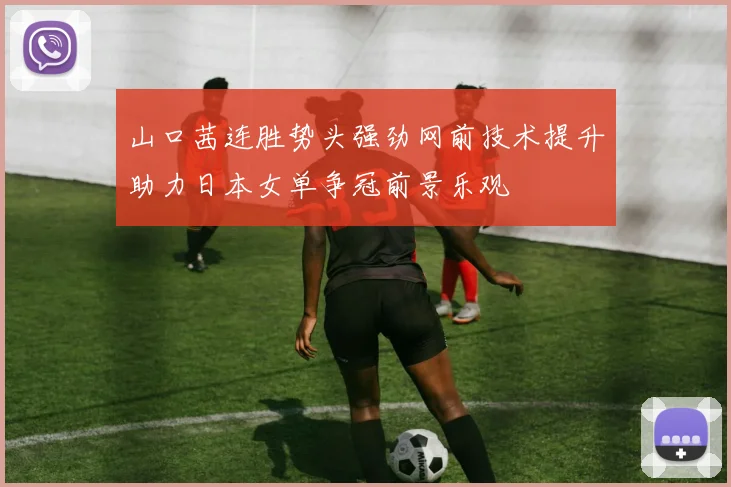 山口茜连胜势头强劲网前技术提升助力日本女单争冠前景乐观
