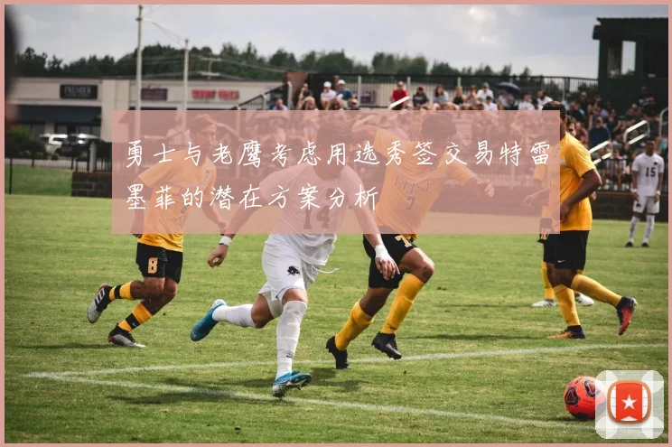 勇士与老鹰考虑用选秀签交易特雷墨菲的潜在方案分析