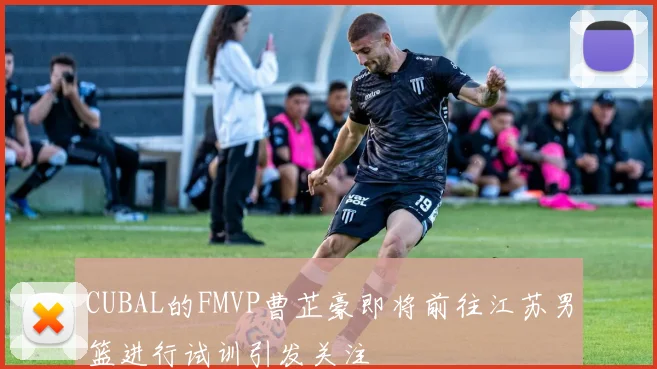 CUBAL的FMVP曹芷豪即将前往江苏男篮进行试训引发关注