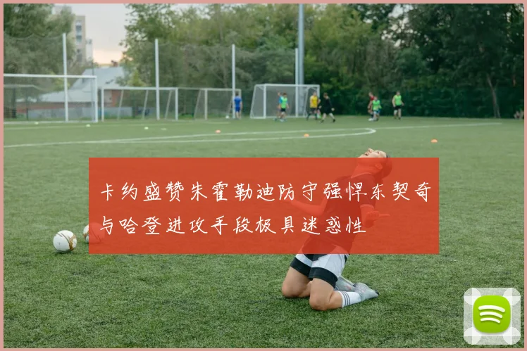 卡约盛赞朱霍勒迪防守强悍东契奇与哈登进攻手段极具迷惑性
