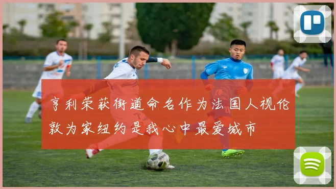亨利荣获街道命名作为法国人视伦敦为家纽约是我心中最爱城市