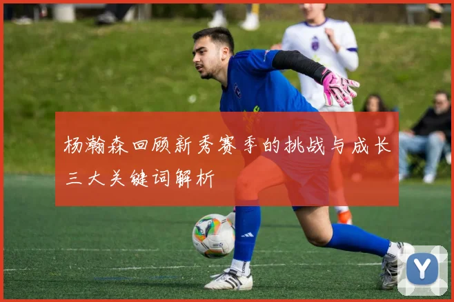 杨瀚森回顾新秀赛季的挑战与成长三大关键词解析