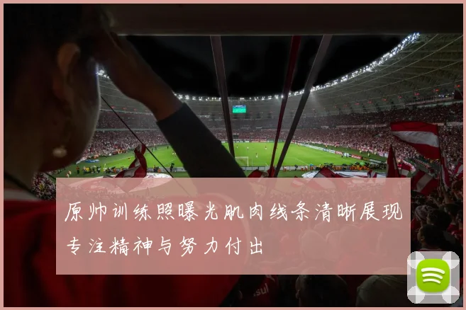 原帅训练照曝光肌肉线条清晰展现专注精神与努力付出