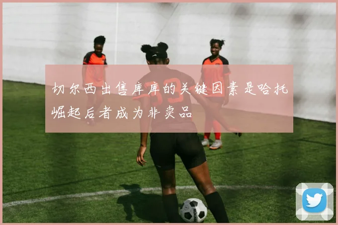 切尔西出售库库的关键因素是哈托崛起后者成为非卖品