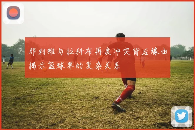 邓利维与拉科布再度冲突背后缘由揭示篮球界的复杂关系