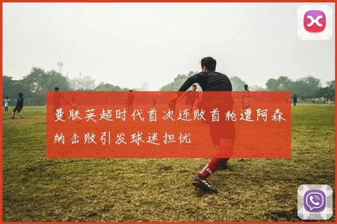 曼联英超时代首次连败首轮遭阿森纳击败引发球迷担忧