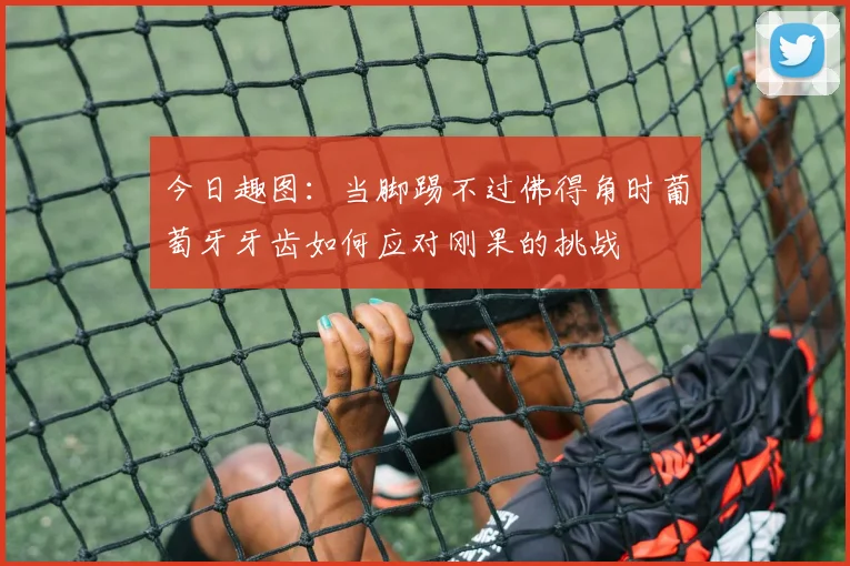 今日趣图：当脚踢不过佛得角时葡萄牙牙齿如何应对刚果的挑战