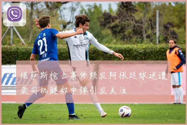 堪萨斯枪击事件频发阿根廷球迷遭袭司机腿部中弹引发关注
