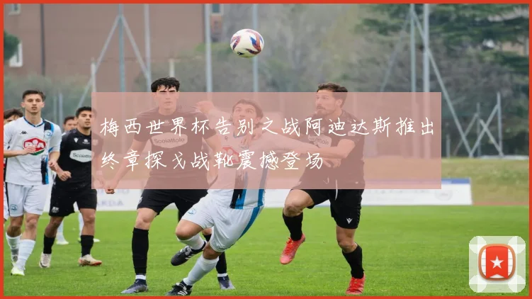 梅西世界杯告别之战阿迪达斯推出终章探戈战靴震撼登场
