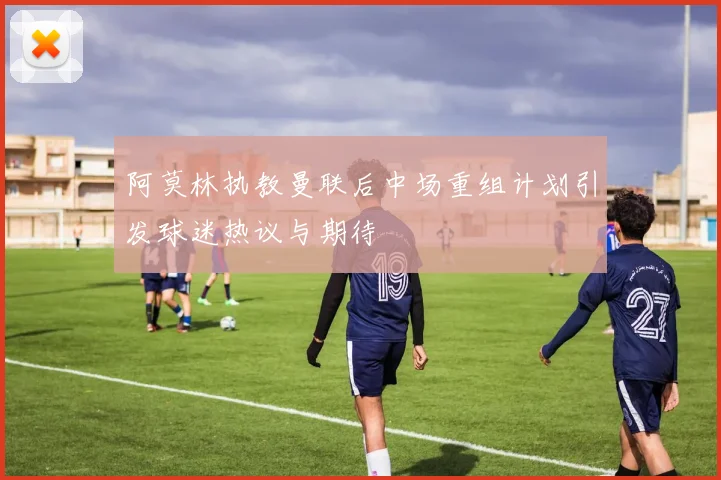 阿莫林执教曼联后中场重组计划引发球迷热议与期待