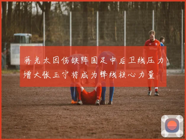 蒋光太因伤缺阵国足中后卫线压力增大张玉宁将成为锋线核心力量