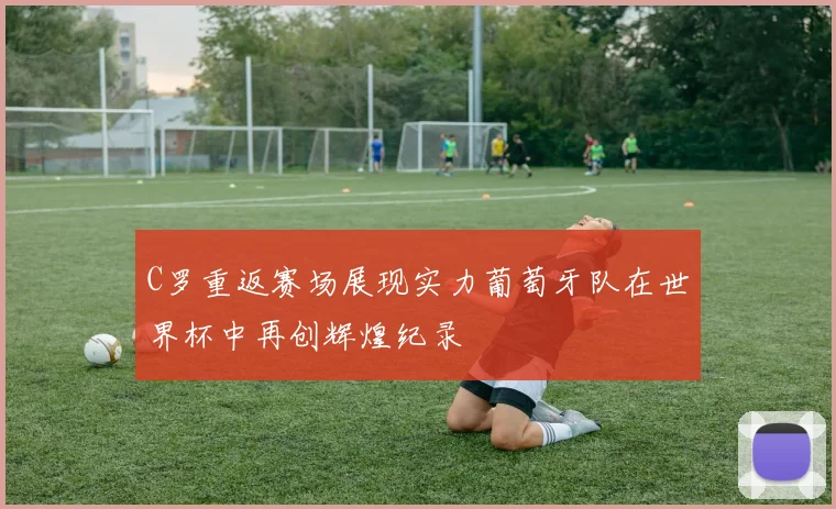 C罗重返赛场展现实力葡萄牙队在世界杯中再创辉煌纪录