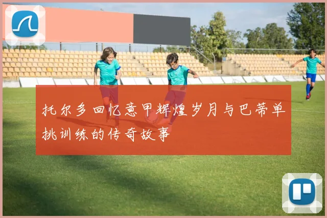 托尔多回忆意甲辉煌岁月与巴蒂单挑训练的传奇故事
